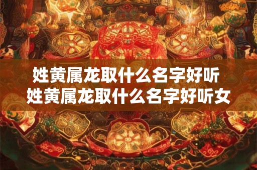 姓黄属龙取什么名字好听 姓黄属龙取什么名字好听女孩 姓黄属龙取什么名字好听 姓黄属龙取什么名字好听女孩