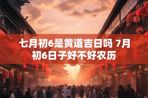 七月初6是黄道吉日吗 7月初6日子好不好农历