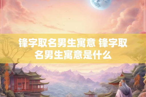 锋字取名男生寓意 锋字取名男生寓意是什么