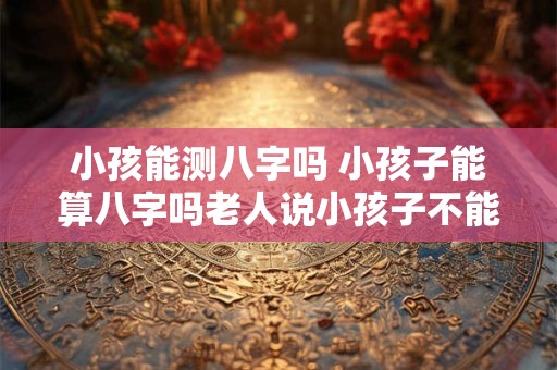 小孩能测八字吗 小孩子能算八字吗老人说小孩子不能算命