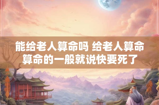 能给老人算命吗 给老人算命算命的一般就说快要死了