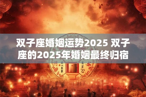 双子座婚姻运势2025 双子座的2025年婚姻最终归宿