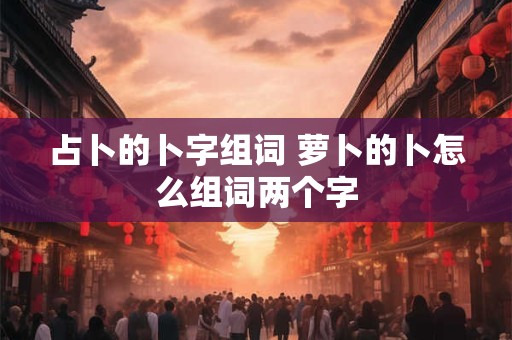 占卜的卜字组词 萝卜的卜怎么组词两个字