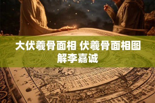 大伏羲骨面相 伏羲骨面相图解李嘉诚