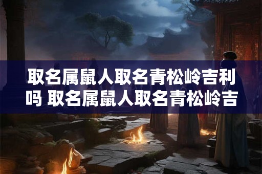 详细阅读:取名属鼠人取名青松岭吉利吗 取名属鼠人取名青松岭吉利吗男孩 取名属鼠人取名青松岭吉利吗 取名属鼠人取名青松岭吉利吗男孩