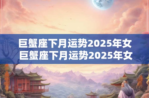 巨蟹座下月运势2025年女 巨蟹座下月运势2025年女孩