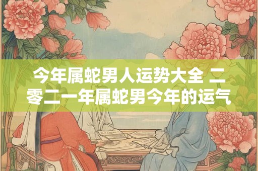 今年属蛇男人运势大全 二零二一年属蛇男今年的运气如何