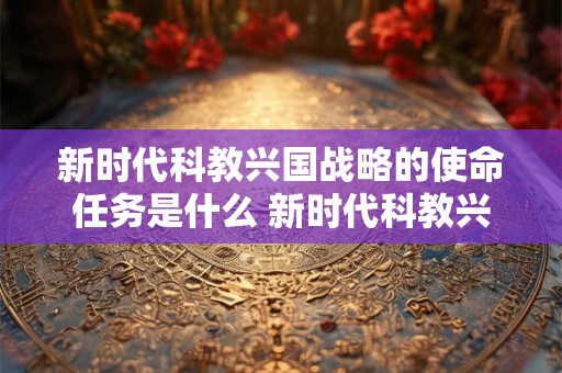 新时代科教兴国战略的使命任务是什么 新时代科教兴国战略的使命任务是什么意思