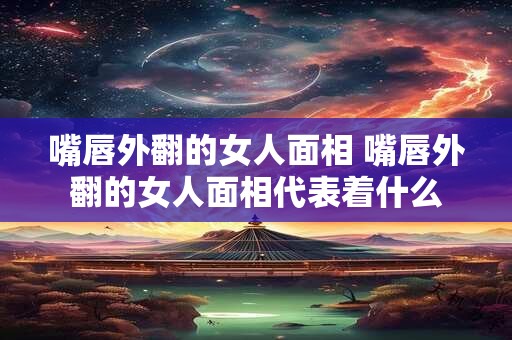 嘴唇外翻的女人面相 嘴唇外翻的女人面相代表着什么