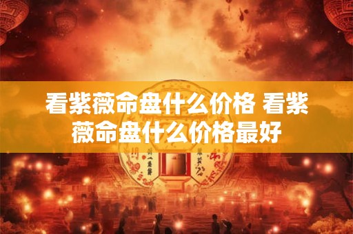 看紫薇命盘什么价格 看紫薇命盘什么价格最好