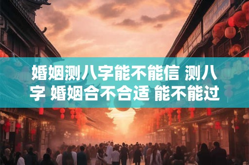 婚姻测八字能不能信 测八字 婚姻合不合适 能不能过到老