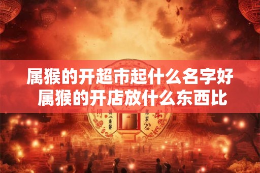 属猴的开超市起什么名字好 属猴的开店放什么东西比较聚财 生意好