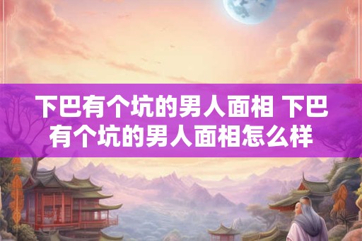 下巴有个坑的男人面相 下巴有个坑的男人面相怎么样