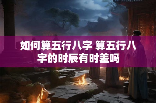 如何算五行八字 算五行八字的时辰有时差吗