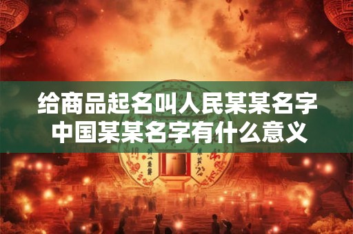 给商品起名叫人民某某名字 中国某某名字有什么意义吗 中国有哪些以人名命名的品牌 给商品起名叫人民某某名字 中国某某名字有什么意义吗 中国有哪些以人名命名的品牌