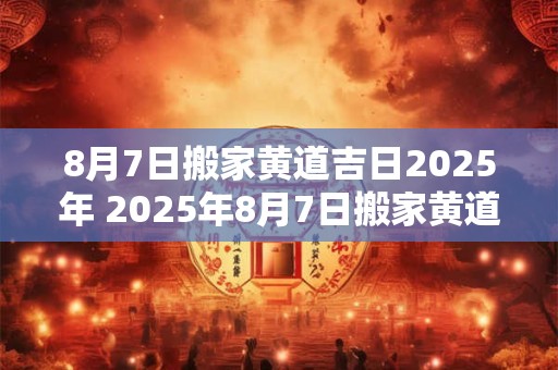 8月7日搬家黄道吉日2025年 2025年8月7日搬家黄道吉日查询
