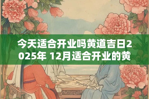 今天适合开业吗黄道吉日2025年 12月适合开业的黄道吉日2025