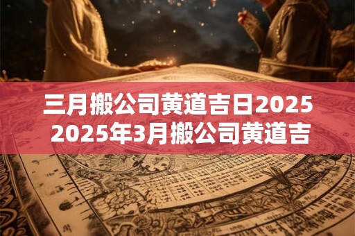 三月搬公司黄道吉日2025 2025年3月搬公司黄道吉日一览表