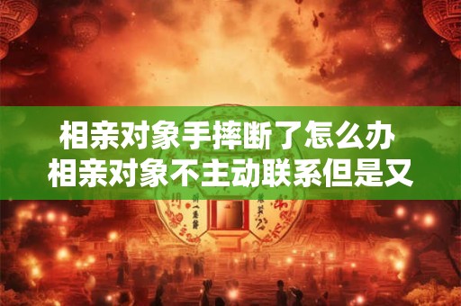 相亲对象手摔断了怎么办 相亲对象不主动联系但是又回复消息怎么办