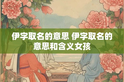 伊字取名的意思 伊字取名的意思和含义女孩