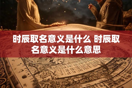 时辰取名意义是什么 时辰取名意义是什么意思