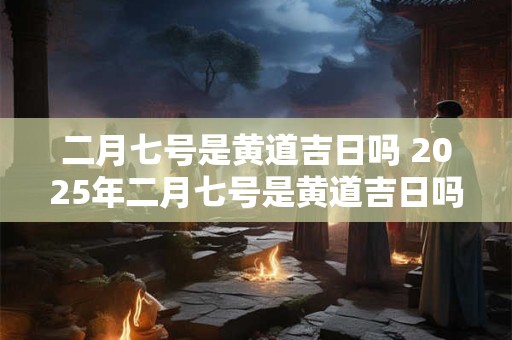 二月七号是黄道吉日吗 2025年二月七号是黄道吉日吗