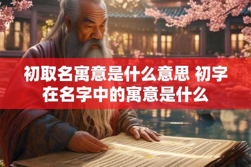 初取名寓意是什么意思 初字在名字中的寓意是什么