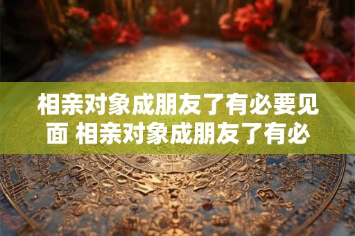 相亲对象成朋友了有必要见面 相亲对象成朋友了有必要见面吗知乎