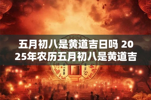 五月初八是黄道吉日吗 2025年农历五月初八是黄道吉日吗