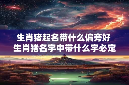 生肖猪起名带什么偏旁好 生肖猪名字中带什么字必定一生富足