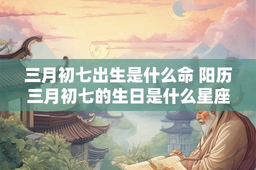 三月初七出生是什么命 阳历三月初七的生日是什么星座