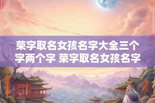 荣字取名女孩名字大全三个字两个字 荣字取名女孩名字大全三个字两个字怎么取