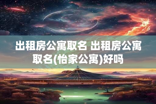 出租房公寓取名 出租房公寓取名(怡家公寓)好吗