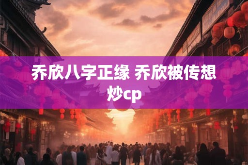 乔欣八字正缘 乔欣被传想炒cp