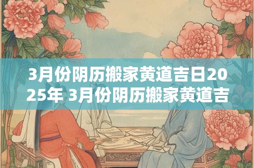 3月份阴历搬家黄道吉日2025年 3月份阴历搬家黄道吉日2025年是哪一天