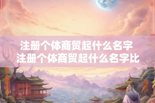 注册个体商贸起什么名字 注册个体商贸起什么名字比较好 注册个体商贸起什么名字 注册个体商贸起什么名字比较好