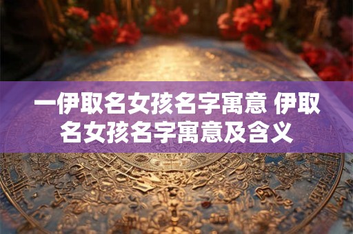 一伊取名女孩名字寓意 伊取名女孩名字寓意及含义