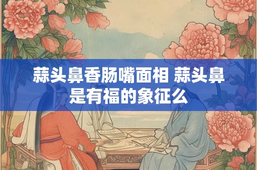 蒜头鼻香肠嘴面相 蒜头鼻是有福的象征么