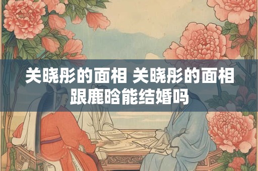 关晓彤的面相 关晓彤的面相跟鹿晗能结婚吗