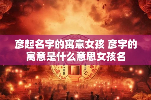 彦起名字的寓意女孩 彦字的寓意是什么意思女孩名