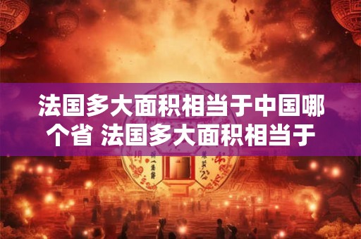 法国多大面积相当于中国哪个省 法国多大面积相当于中国哪个省的面积 法国多大面积相当于中国哪个省 法国多大面积相当于中国哪个省的面积