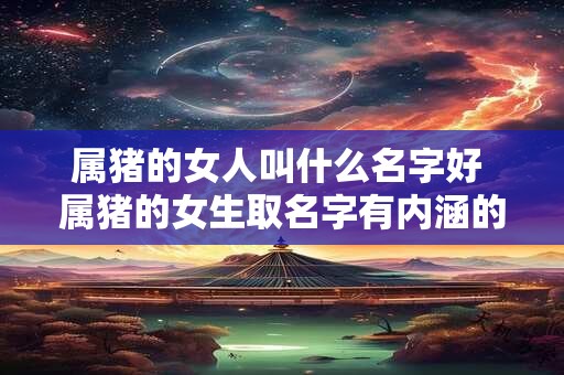 属猪的女人叫什么名字好 属猪的女生取名字有内涵的字