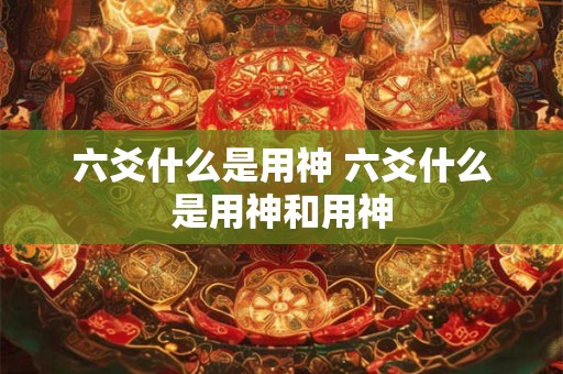 六爻什么是用神 六爻什么是用神和用神 六爻什么是用神 六爻什么是用神和用神