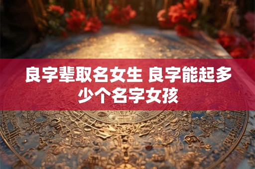 良字辈取名女生 良字能起多少个名字女孩