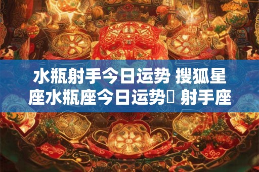 水瓶射手今日运势 搜狐星座水瓶座今日运势旳 射手座的人 是哪一年搜狐