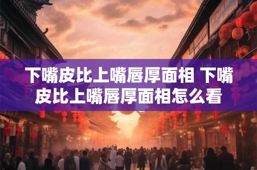 下嘴皮比上嘴唇厚面相 下嘴皮比上嘴唇厚面相怎么看
