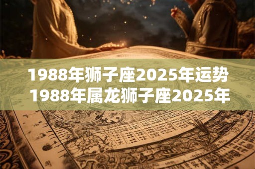 1988年狮子座2025年运势 1988年属龙狮子座2025年运势 1988年狮子座2025年运势 1988年属龙狮子座2025年运势