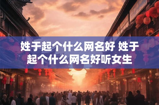姓于起个什么网名好 姓于起个什么网名好听女生