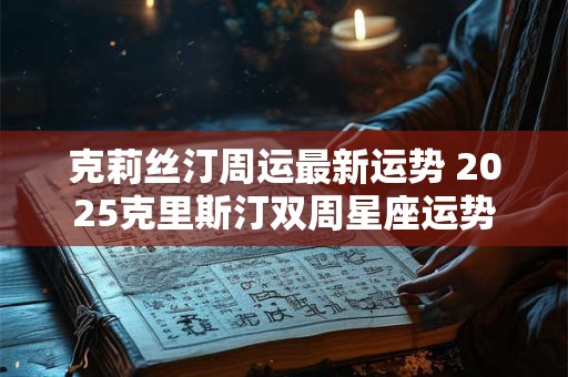 克莉丝汀周运最新运势 2025克里斯汀双周星座运势