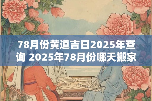 78月份黄道吉日2025年查询 2025年78月份哪天搬家最好最吉利